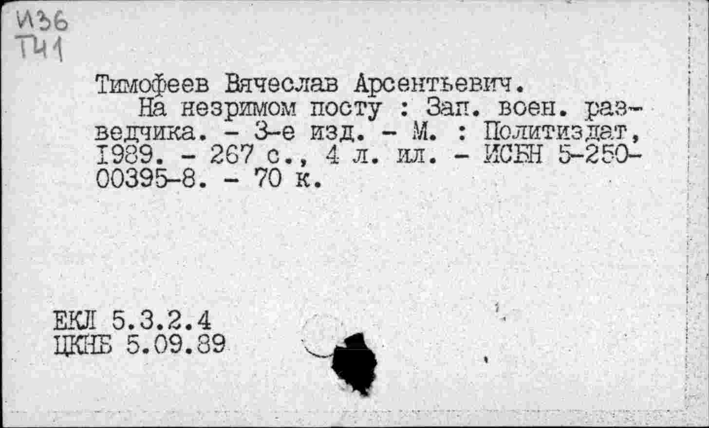 ﻿ТМ
Тимофеев Вячеслав Арсентьевич.
На незримом посту : Зап. воен, разведчика. - 3-е изд. - М. : Политиздат, 1989. - 267 с., 4 л. ил. - ИСБН 5-250-00395-8. - 70 к.
ЕКЛ 5.3.2.4
ЦКНБ 5.09.89
4